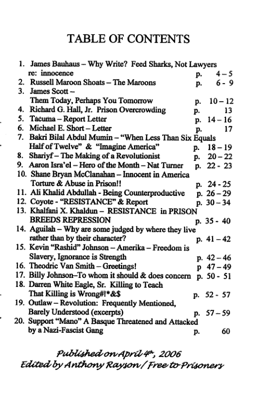 TABLE OF CONTENTS 1. James Bauhaus — Why Write? Feed Sharks, Not Lawyers re: innocence p. 4-5 2. Russell Maroon Shoats — The Maroons P 6-9 3. James Scott— ‘Them Today, Perhaps You Tomorrow p. 10-12 4. Richard G. Hall, Jr. Prison Overcrowding P 13 5. Tacurna - Report Letter P 14-16 6. Michael E. Short — Letter p 17 7. Baki Bilal Abdul Mumin — “When Less Than Six Equals Half of Twelve” & “Imagine America” p. 18-19 8. Shariyf - The Making of a Revolutionist p. 20-22 9. Aaron Isra’el - Hero of the Month - Nat Turner p. 22- 23 10. Shane Bryan McClanahan — Innocent in America Torture & Abuse in Prison!! p. 24-25 11. Ali Khalid Abdullah - Being Counterproductive p. 2629 12. Coyote - “RESISTANCE” & Report p.30-34 13. Khalfani X. Khaldun - RESISTANCE in PRISON BREEDS REPRESSION p. 35- 40 14. Aguilah — Why are some judged by where they live rather than by their character? p.41-42 15. Kevin “Rashid” Johnson — Amerika Freedom is Slavery, Ignorance is Strength p. 42-46 16. Theodric Van Smith — Greetings! p 47-49 17. Billy Johnson-To whom it should & does concern p. 50- 51 18. Darren White Eagle, Sr. Killing to Teach That Killing is Wrong#!*&$ p. 52- 57 19. Outlaw — Revolution: Frequently Mentioned, Barely Understood (excerpts) p. 57-59 20. Support “Mano” A Basque Threatened and Attacked by & Nazi-Fascist Gang . 60 Published onAprid 4, 2006 Edited by Anthony Rayson/ Free to-Prisoners
